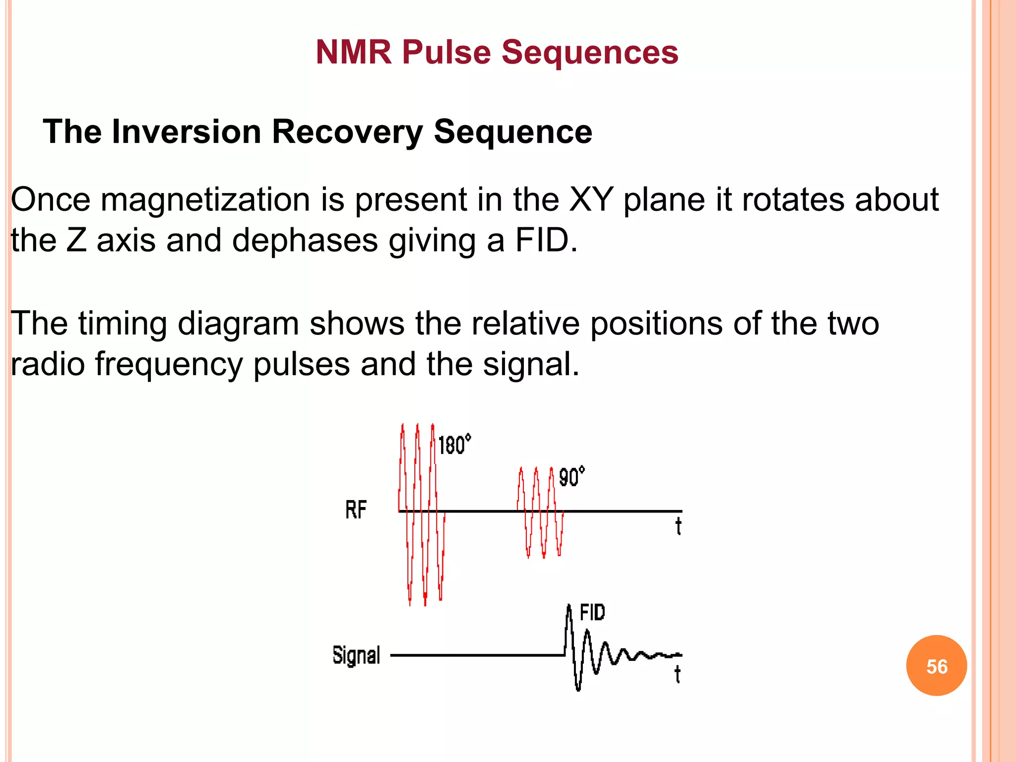 NMR Pulse Sequences

  The Inversion Recovery Sequence
Once magnetization is present in the XY plane it rotates about
the Z axis and dephases giving a FID.

The timing diagram shows the relative positions of the two
radio frequency pulses and the signal.




                                                             56
 