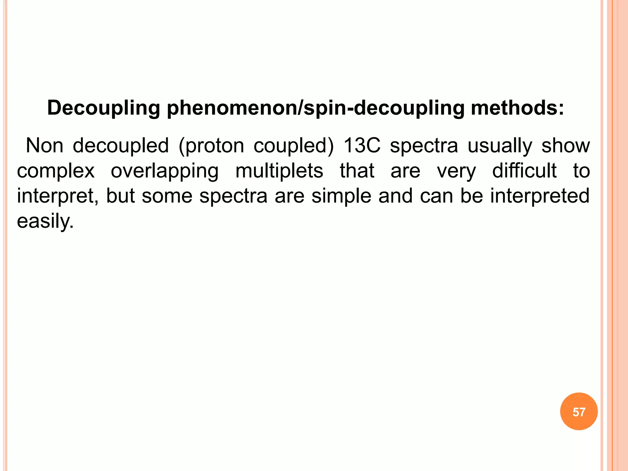 Decoupling phenomenon/spin-decoupling methods:
 Non decoupled (proton coupled) 13C spectra usually show
complex overlapping multiplets that are very difficult to
interpret, but some spectra are simple and can be interpreted
easily.




                                                           57
 