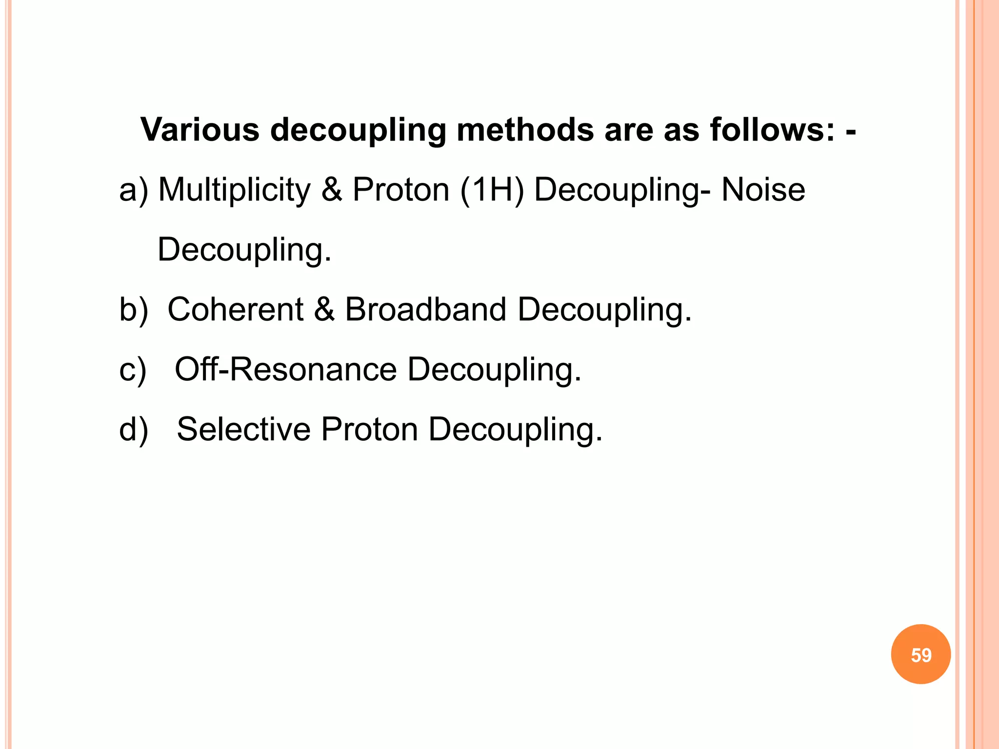 Various decoupling methods are as follows: -
a) Multiplicity & Proton (1H) Decoupling- Noise
  Decoupling.
b) Coherent & Broadband Decoupling.
c) Off-Resonance Decoupling.
d) Selective Proton Decoupling.




                                                  59
 