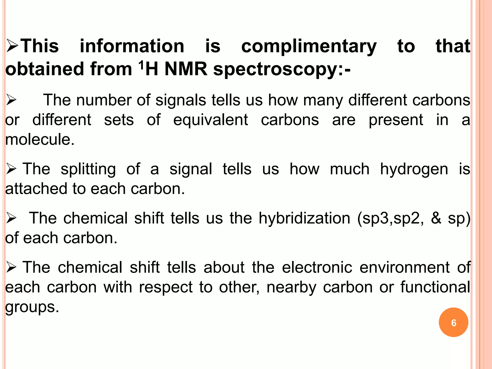 This information is complimentary                   to   that
obtained from 1H NMR spectroscopy:-
   The number of signals tells us how many different carbons
or different sets of equivalent carbons are present in a
molecule.
 The splitting of a signal tells us how much hydrogen is
attached to each carbon.
 The chemical shift tells us the hybridization (sp3,sp2, & sp)
of each carbon.
 The chemical shift tells about the electronic environment of
each carbon with respect to other, nearby carbon or functional
groups.
                                                            6
 