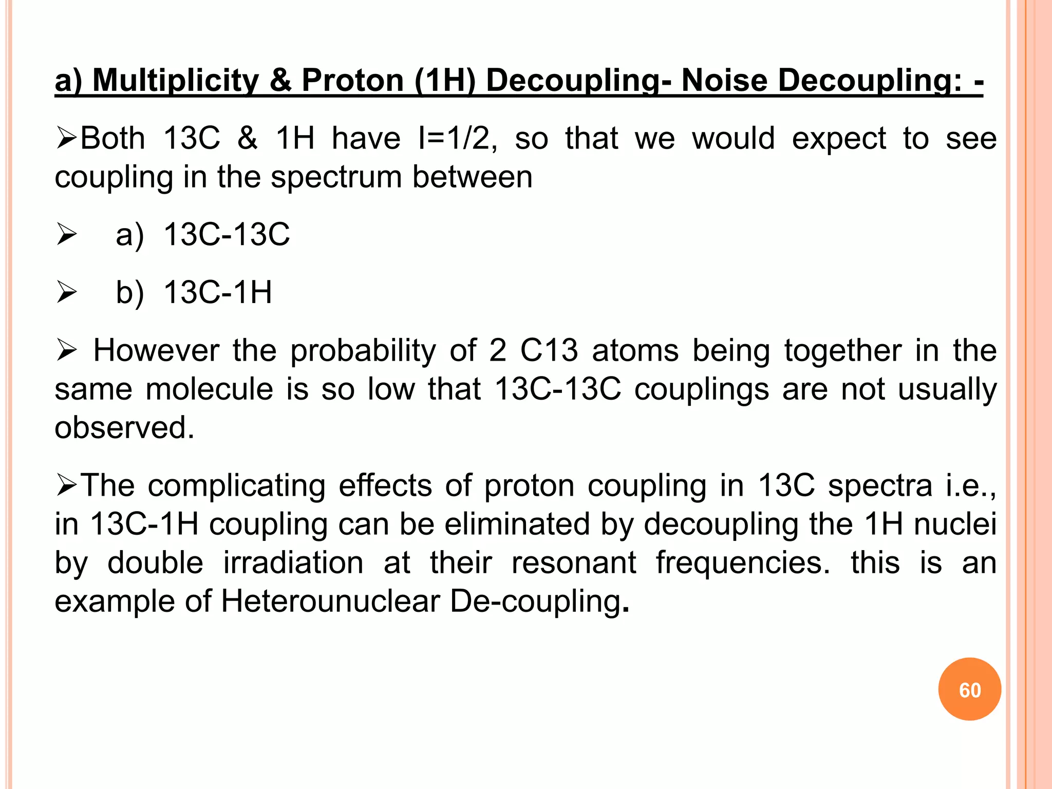 a) Multiplicity & Proton (1H) Decoupling- Noise Decoupling: -
Both 13C & 1H have I=1/2, so that we would expect to see
coupling in the spectrum between
   a) 13C-13C
   b) 13C-1H
 However the probability of 2 C13 atoms being together in the
same molecule is so low that 13C-13C couplings are not usually
observed.
The complicating effects of proton coupling in 13C spectra i.e.,
in 13C-1H coupling can be eliminated by decoupling the 1H nuclei
by double irradiation at their resonant frequencies. this is an
example of Heterounuclear De-coupling.

                                                              60
 