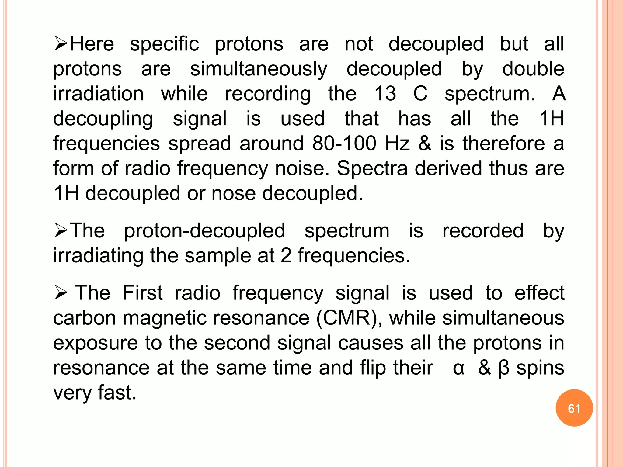 Here specific protons are not decoupled but all
protons are simultaneously decoupled by double
irradiation while recording the 13 C spectrum. A
decoupling signal is used that has all the 1H
frequencies spread around 80-100 Hz & is therefore a
form of radio frequency noise. Spectra derived thus are
1H decoupled or nose decoupled.
The proton-decoupled spectrum is recorded by
irradiating the sample at 2 frequencies.
 The First radio frequency signal is used to effect
carbon magnetic resonance (CMR), while simultaneous
exposure to the second signal causes all the protons in
resonance at the same time and flip their α & β spins
very fast.
                                                          61
 