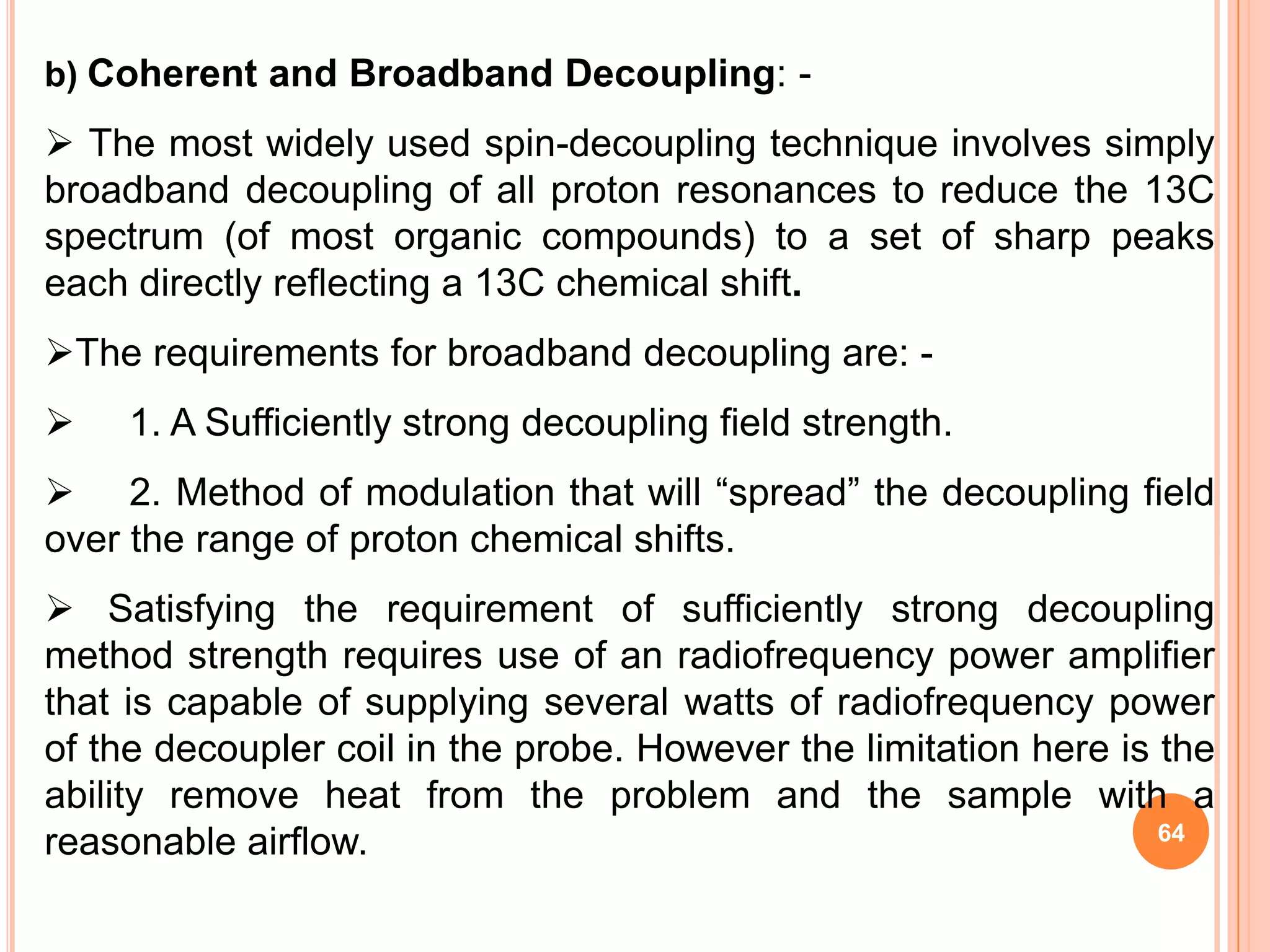 b) Coherent and Broadband Decoupling: -
 The most widely used spin-decoupling technique involves simply
broadband decoupling of all proton resonances to reduce the 13C
spectrum (of most organic compounds) to a set of sharp peaks
each directly reflecting a 13C chemical shift.
The requirements for broadband decoupling are: -
    1. A Sufficiently strong decoupling field strength.
 2. Method of modulation that will “spread” the decoupling field
over the range of proton chemical shifts.
 Satisfying the requirement of sufficiently strong decoupling
method strength requires use of an radiofrequency power amplifier
that is capable of supplying several watts of radiofrequency power
of the decoupler coil in the probe. However the limitation here is the
ability remove heat from the problem and the sample with a
                                                                   64
reasonable airflow.
 