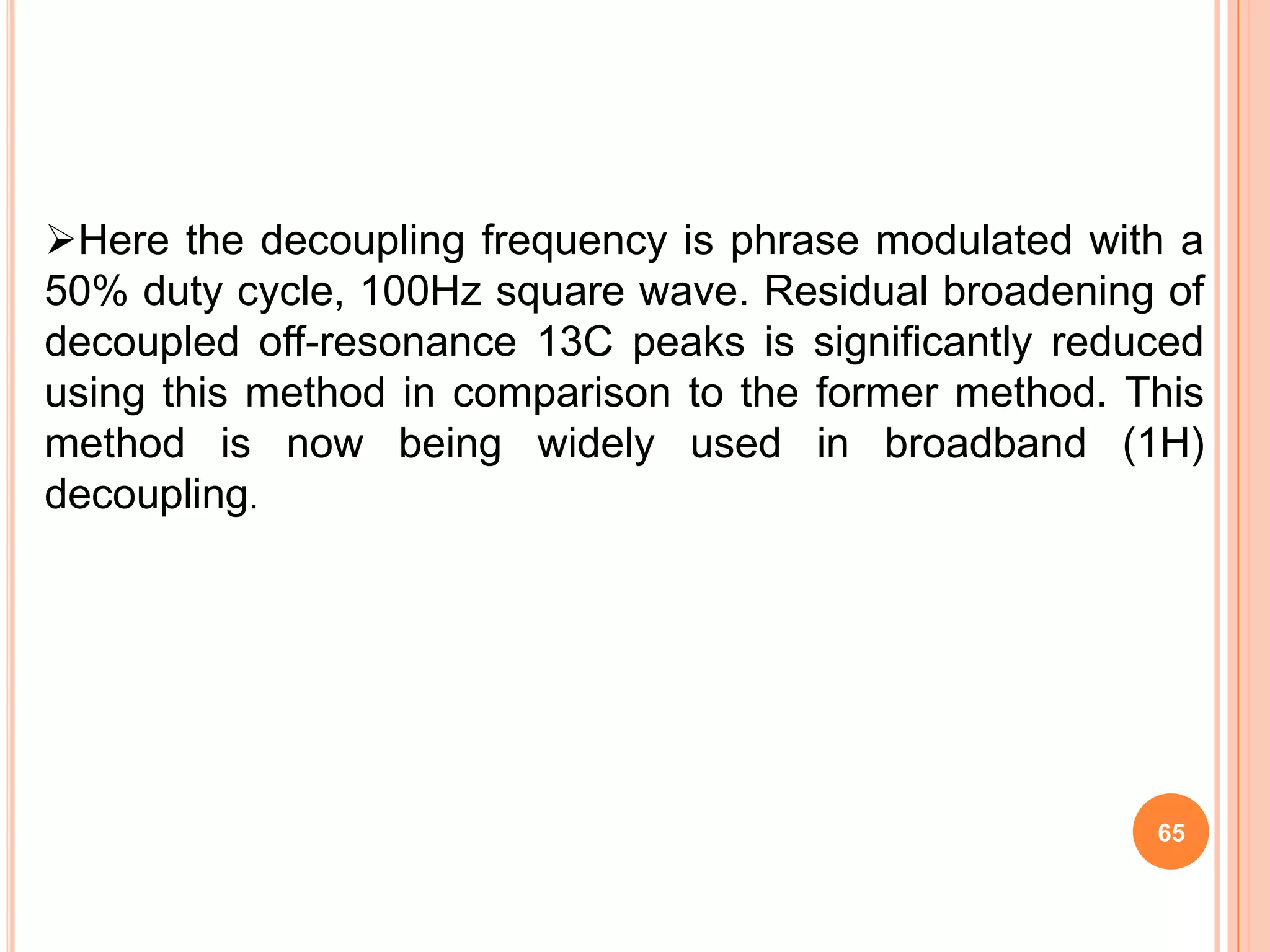 Here the decoupling frequency is phrase modulated with a
50% duty cycle, 100Hz square wave. Residual broadening of
decoupled off-resonance 13C peaks is significantly reduced
using this method in comparison to the former method. This
method is now being widely used in broadband (1H)
decoupling.




                                                       65
 