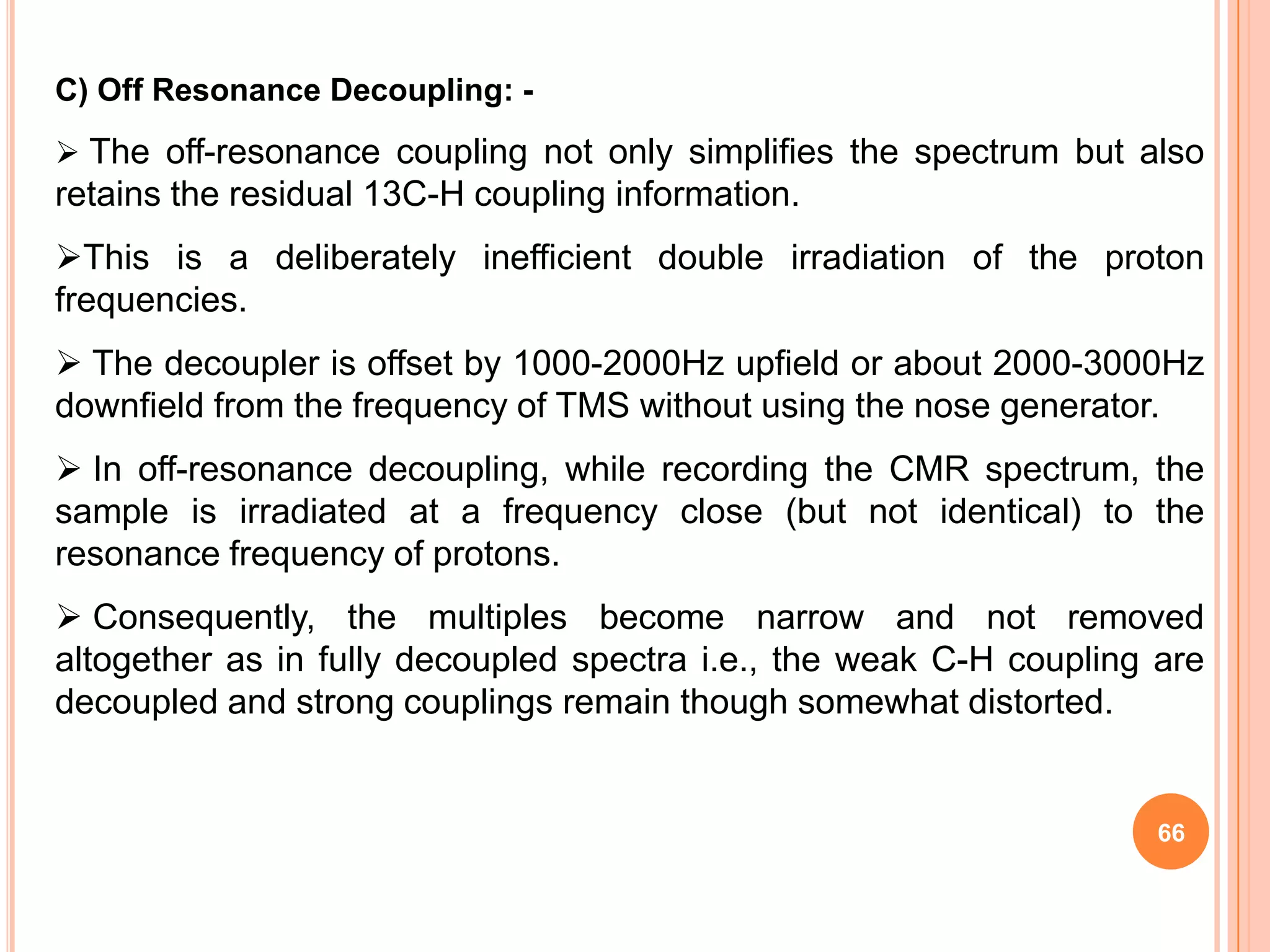 C) Off Resonance Decoupling: -
 The off-resonance coupling not only simplifies the spectrum but also
retains the residual 13C-H coupling information.
This is a deliberately inefficient double irradiation of the proton
frequencies.
 The decoupler is offset by 1000-2000Hz upfield or about 2000-3000Hz
downfield from the frequency of TMS without using the nose generator.
 In off-resonance decoupling, while recording the CMR spectrum, the
sample is irradiated at a frequency close (but not identical) to the
resonance frequency of protons.
 Consequently, the multiples become narrow and not removed
altogether as in fully decoupled spectra i.e., the weak C-H coupling are
decoupled and strong couplings remain though somewhat distorted.


                                                                     66
 