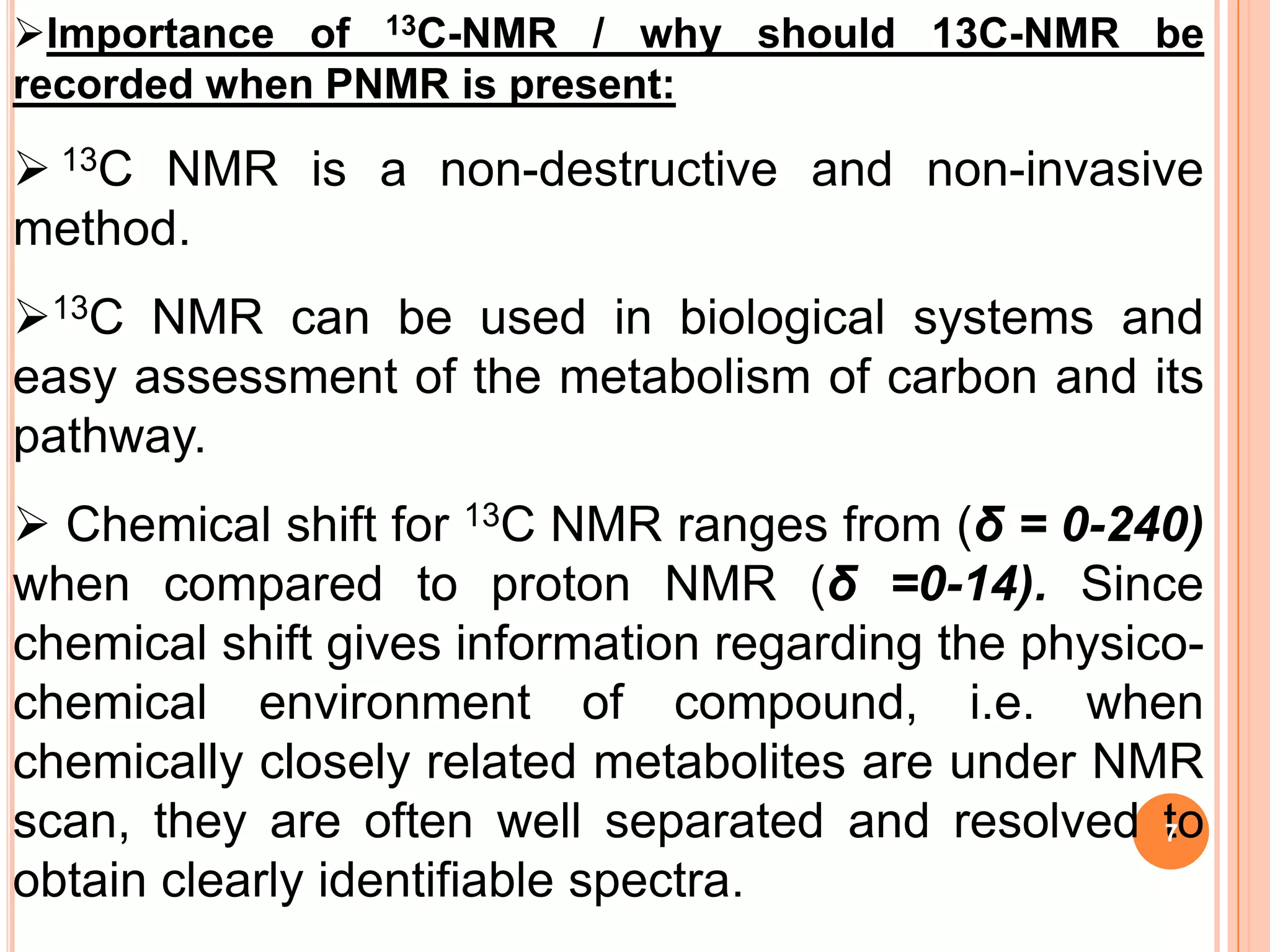 Importance of 13C-NMR / why should 13C-NMR be
recorded when PNMR is present:

 13C NMR is a non-destructive and non-invasive
method.
13C NMR can be used in biological systems and
easy assessment of the metabolism of carbon and its
pathway.
 Chemical shift for 13C NMR ranges from (δ = 0-240)
when compared to proton NMR (δ =0-14). Since
chemical shift gives information regarding the physico-
chemical environment of compound, i.e. when
chemically closely related metabolites are under NMR
scan, they are often well separated and resolved to  7

obtain clearly identifiable spectra.
 