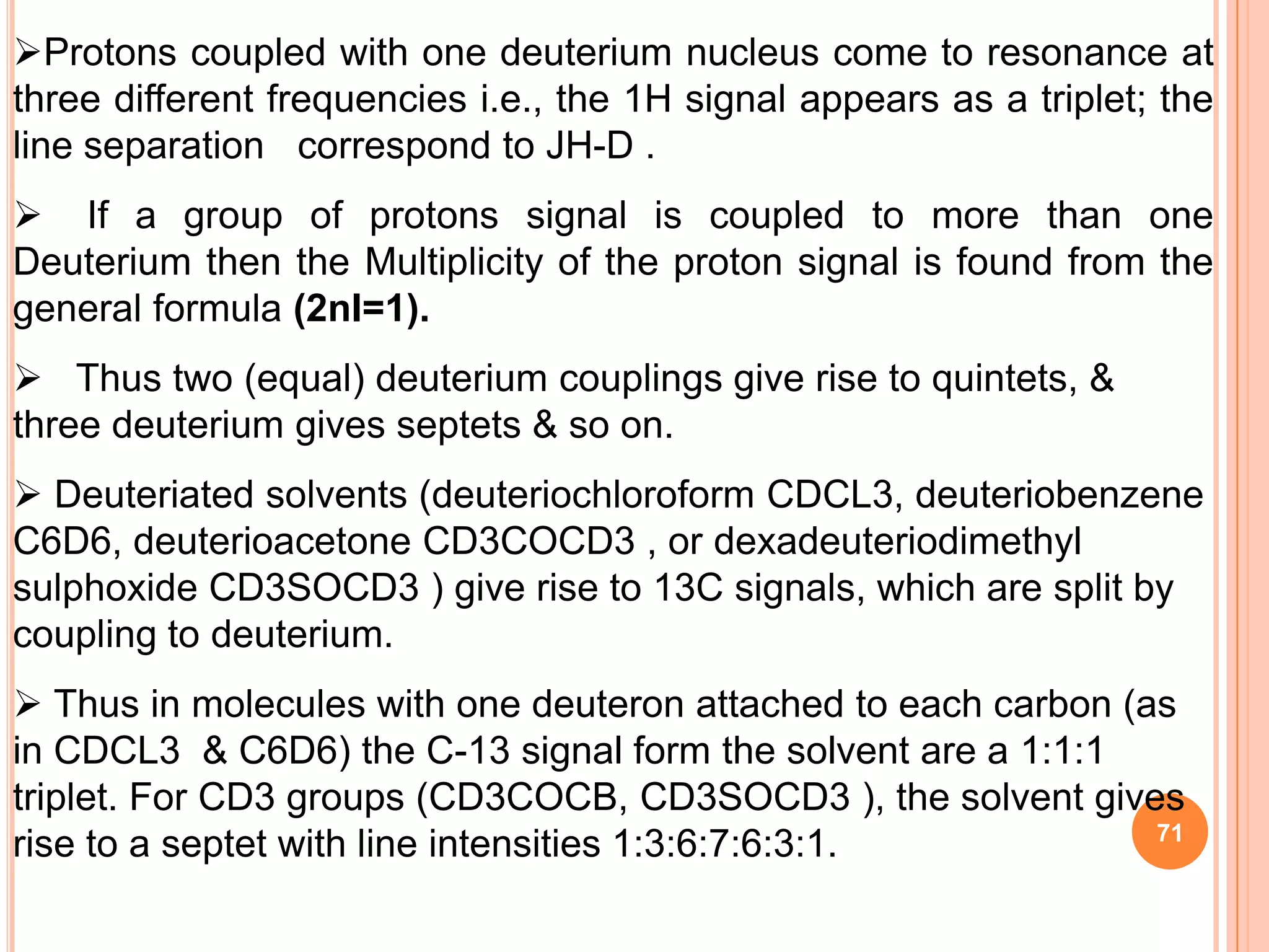 Protons coupled with one deuterium nucleus come to resonance at
three different frequencies i.e., the 1H signal appears as a triplet; the
line separation correspond to JH-D .
 If a group of protons signal is coupled to more than one
Deuterium then the Multiplicity of the proton signal is found from the
general formula (2nI=1).
 Thus two (equal) deuterium couplings give rise to quintets, &
three deuterium gives septets & so on.
 Deuteriated solvents (deuteriochloroform CDCL3, deuteriobenzene
C6D6, deuterioacetone CD3COCD3 , or dexadeuteriodimethyl
sulphoxide CD3SOCD3 ) give rise to 13C signals, which are split by
coupling to deuterium.
 Thus in molecules with one deuteron attached to each carbon (as
in CDCL3 & C6D6) the C-13 signal form the solvent are a 1:1:1
triplet. For CD3 groups (CD3COCB, CD3SOCD3 ), the solvent gives
                                                                71
rise to a septet with line intensities 1:3:6:7:6:3:1.
 