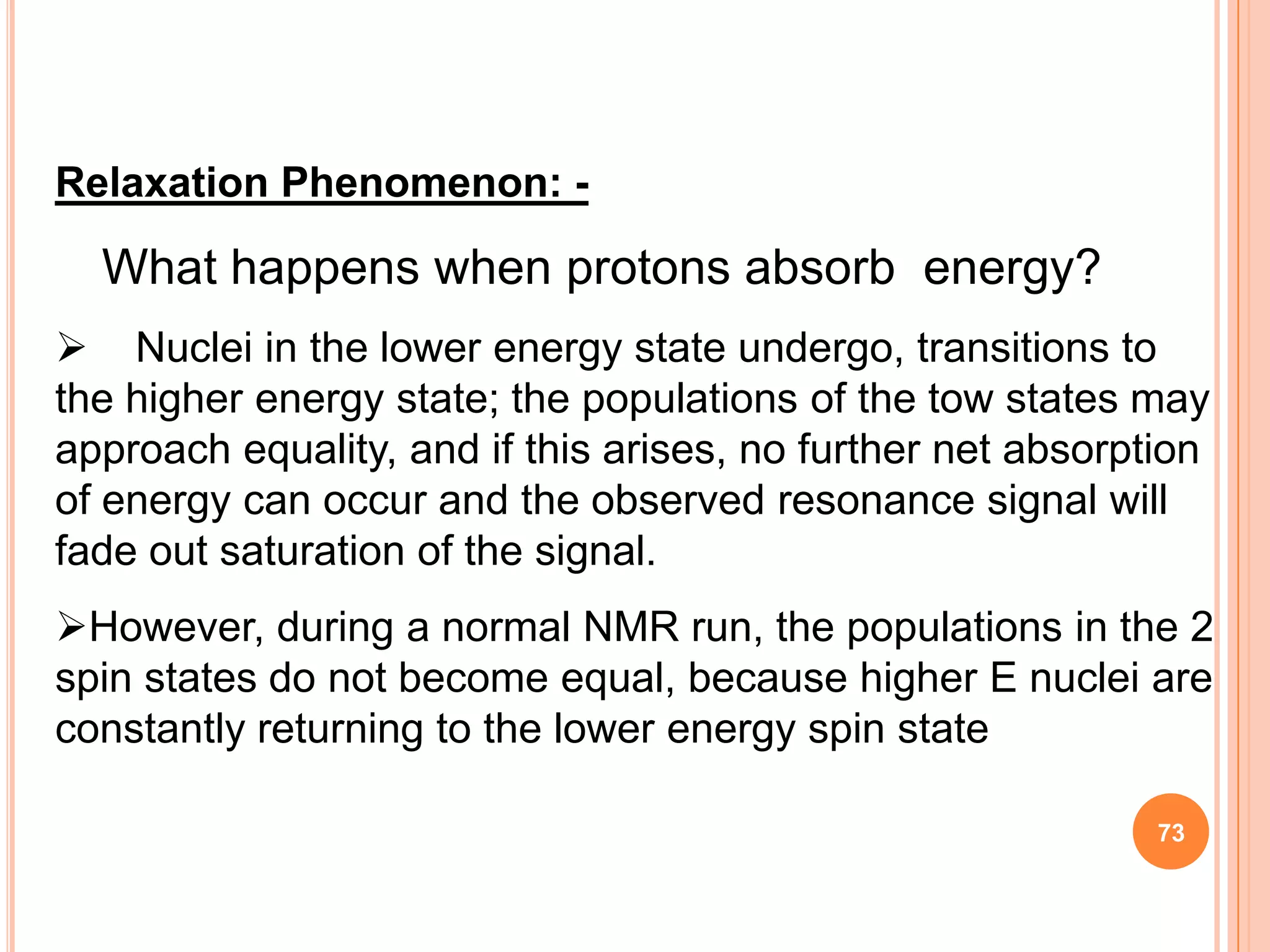 Relaxation Phenomenon: -

  What happens when protons absorb energy?
 Nuclei in the lower energy state undergo, transitions to
the higher energy state; the populations of the tow states may
approach equality, and if this arises, no further net absorption
of energy can occur and the observed resonance signal will
fade out saturation of the signal.
However, during a normal NMR run, the populations in the 2
spin states do not become equal, because higher E nuclei are
constantly returning to the lower energy spin state

                                                             73
 