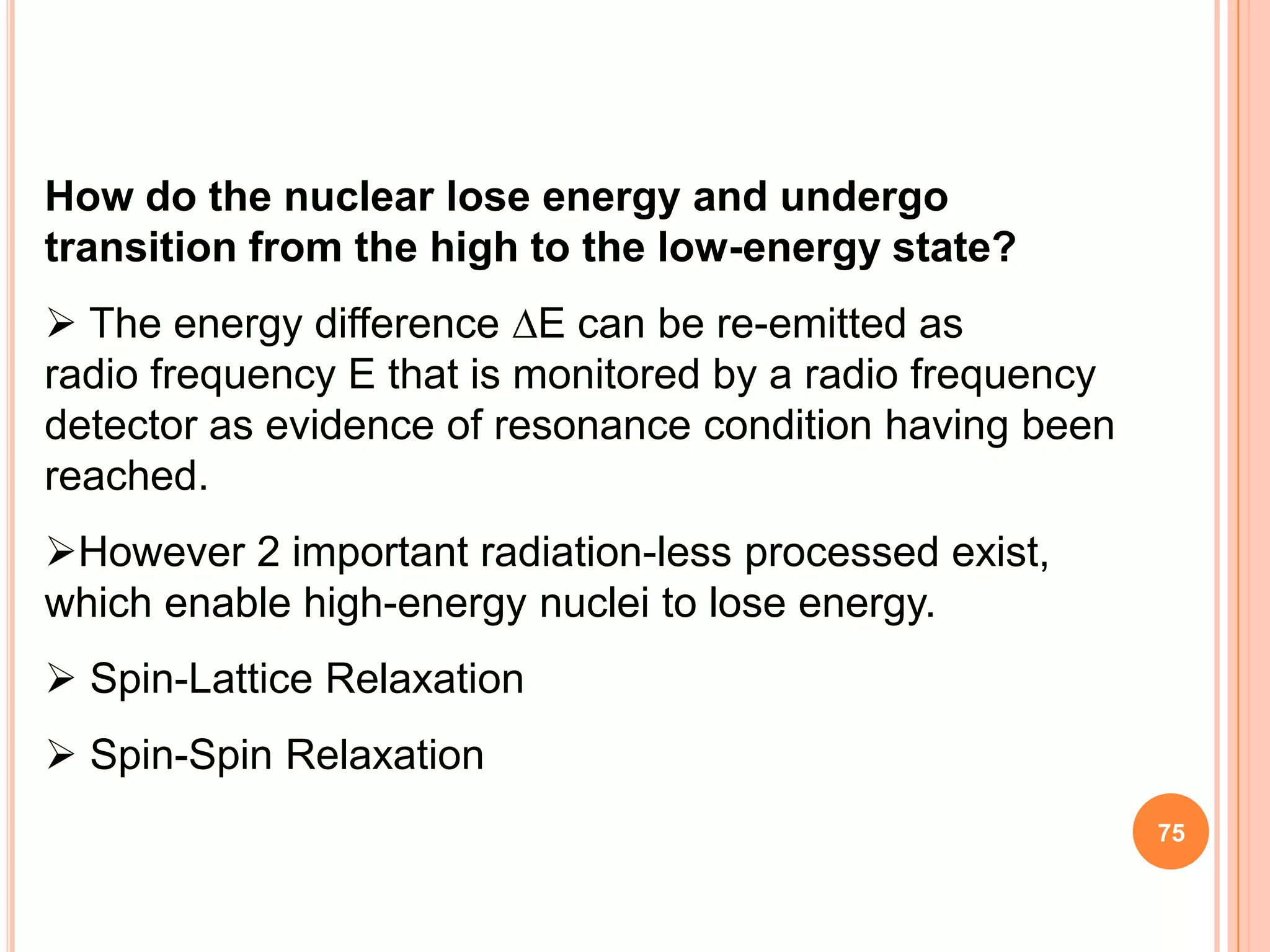 How do the nuclear lose energy and undergo
transition from the high to the low-energy state?
 The energy difference E can be re-emitted as
radio frequency E that is monitored by a radio frequency
detector as evidence of resonance condition having been
reached.
However 2 important radiation-less processed exist,
which enable high-energy nuclei to lose energy.
 Spin-Lattice Relaxation
 Spin-Spin Relaxation
                                                           75
 