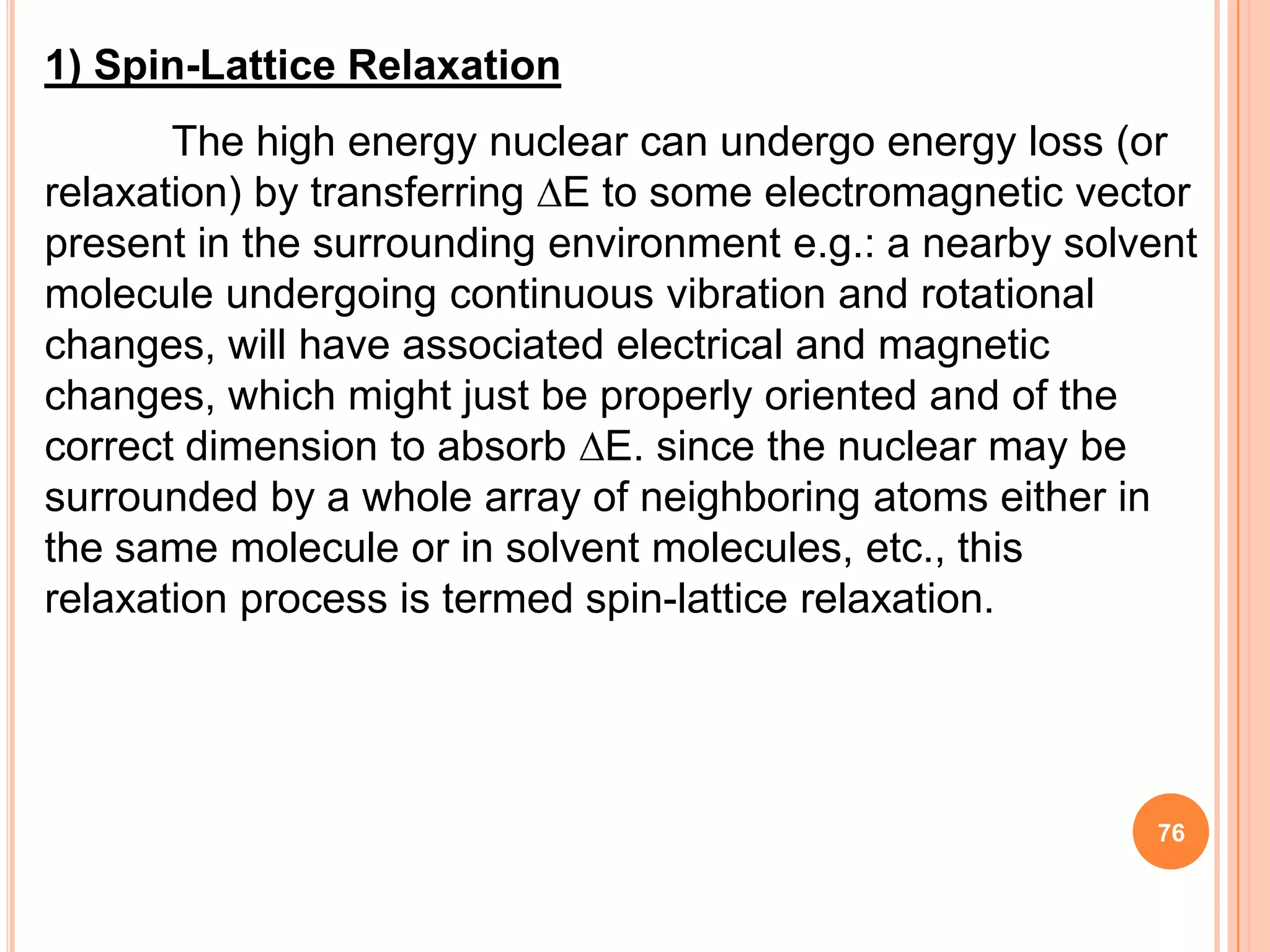 1) Spin-Lattice Relaxation
       The high energy nuclear can undergo energy loss (or
relaxation) by transferring E to some electromagnetic vector
present in the surrounding environment e.g.: a nearby solvent
molecule undergoing continuous vibration and rotational
changes, will have associated electrical and magnetic
changes, which might just be properly oriented and of the
correct dimension to absorb E. since the nuclear may be
surrounded by a whole array of neighboring atoms either in
the same molecule or in solvent molecules, etc., this
relaxation process is termed spin-lattice relaxation.




                                                          76
 