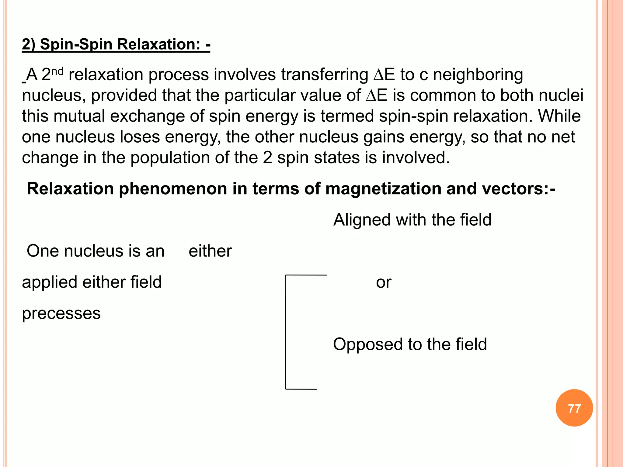 2) Spin-Spin Relaxation: -
 A 2nd relaxation process involves transferring E to c neighboring
nucleus, provided that the particular value of E is common to both nuclei
this mutual exchange of spin energy is termed spin-spin relaxation. While
one nucleus loses energy, the other nucleus gains energy, so that no net
change in the population of the 2 spin states is involved.
Relaxation phenomenon in terms of magnetization and vectors:-
                                        Aligned with the field
One nucleus is an      either
applied either field                          or
precesses
                                        Opposed to the field


                                                                      77
 
