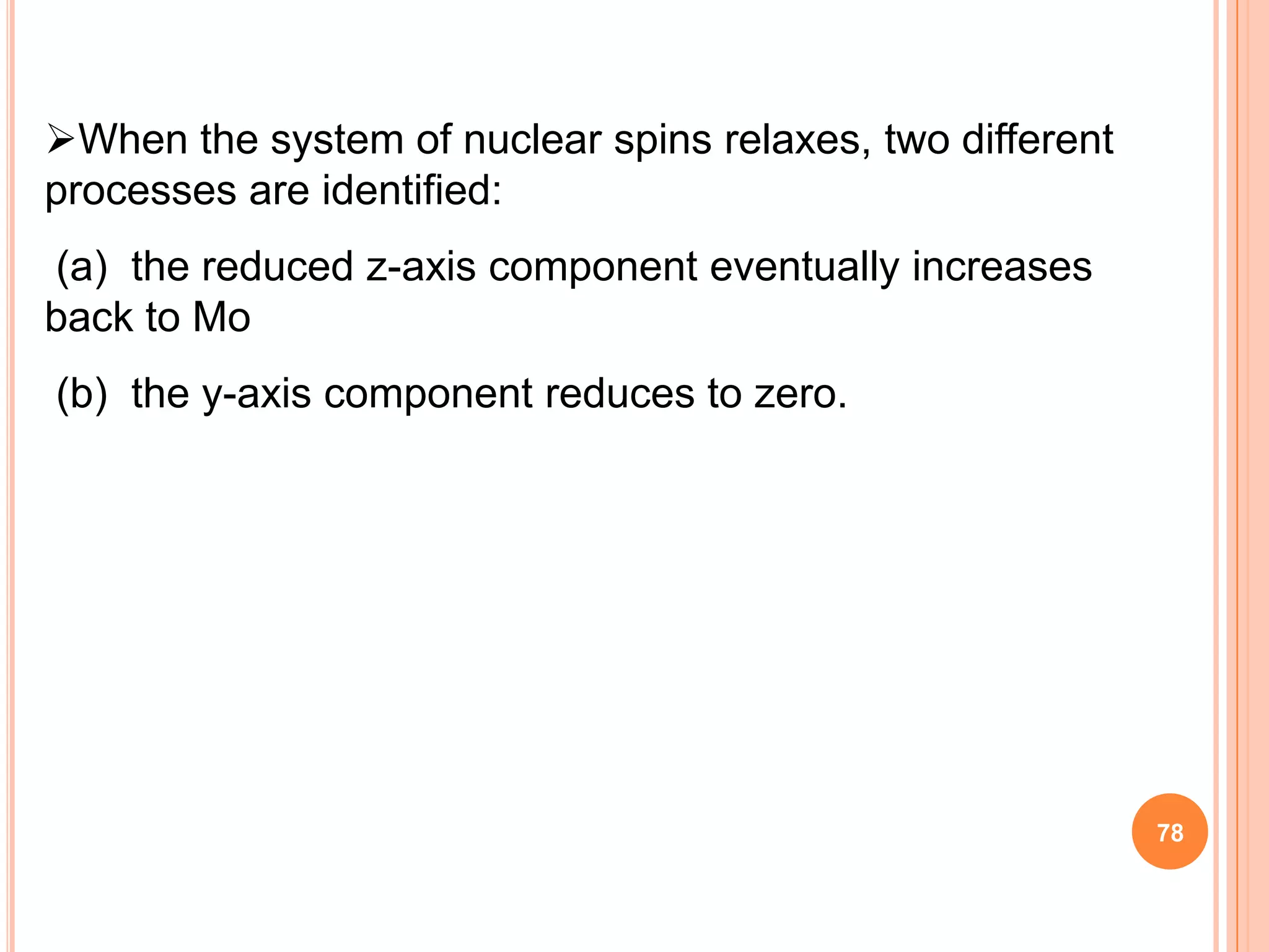 When the system of nuclear spins relaxes, two different
processes are identified:
(a) the reduced z-axis component eventually increases
back to Mo
(b) the y-axis component reduces to zero.




                                                           78
 