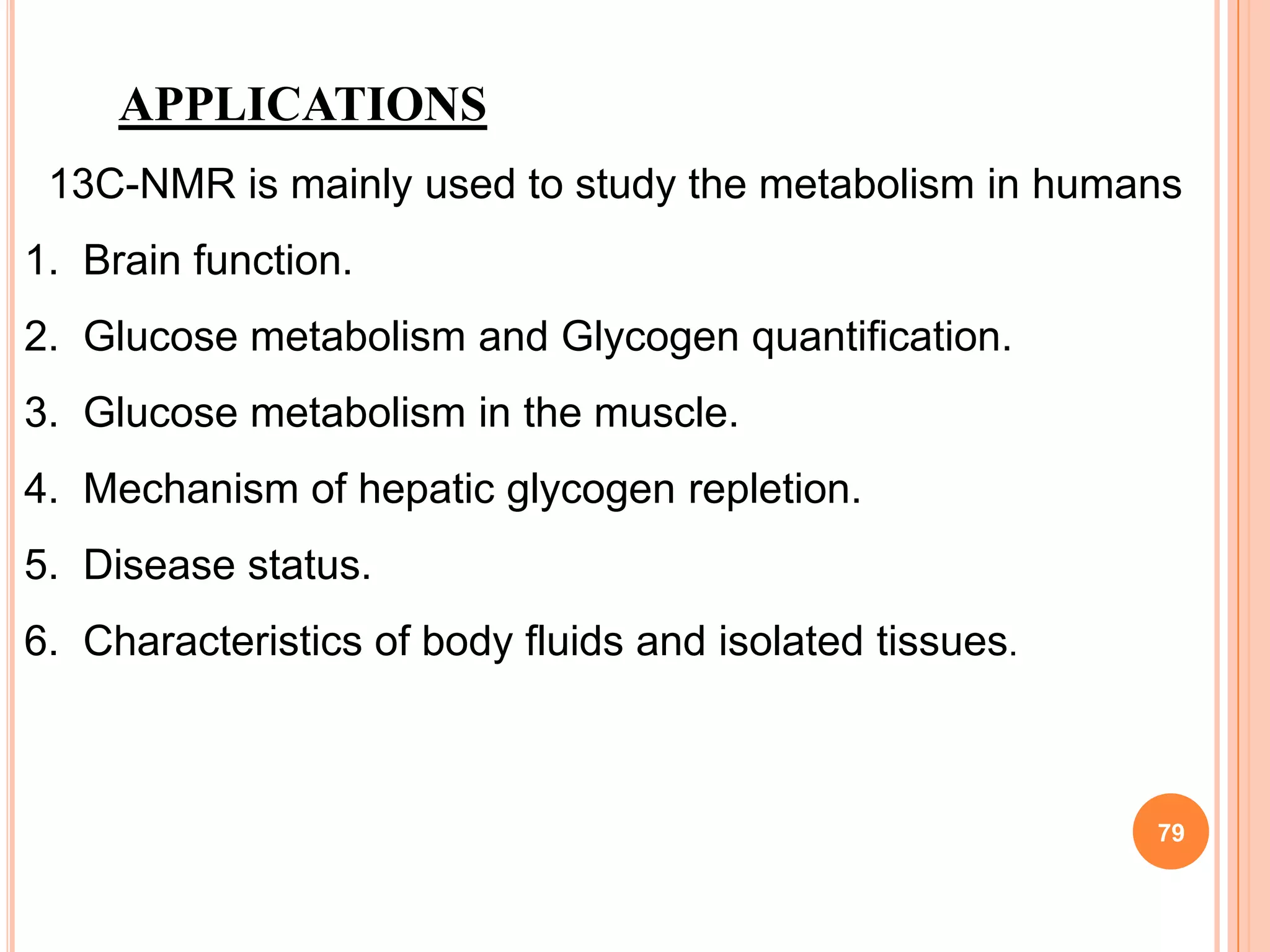 APPLICATIONS
 13C-NMR is mainly used to study the metabolism in humans
1. Brain function.
2. Glucose metabolism and Glycogen quantification.
3. Glucose metabolism in the muscle.
4. Mechanism of hepatic glycogen repletion.
5. Disease status.
6. Characteristics of body fluids and isolated tissues.



                                                          79
 
