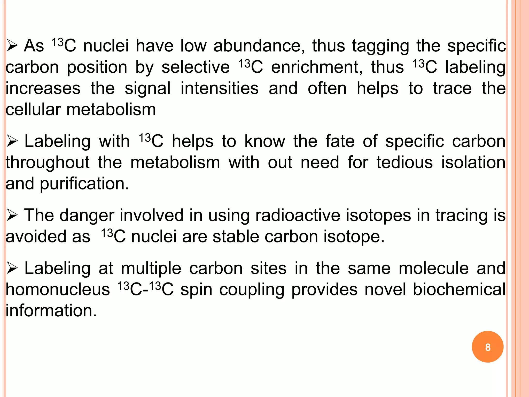  As 13C nuclei have low abundance, thus tagging the specific
carbon position by selective 13C enrichment, thus 13C labeling
increases the signal intensities and often helps to trace the
cellular metabolism
 Labeling with 13C helps to know the fate of specific carbon
throughout the metabolism with out need for tedious isolation
and purification.
 The danger involved in using radioactive isotopes in tracing is
avoided as 13C nuclei are stable carbon isotope.
 Labeling at multiple carbon sites in the same molecule and
homonucleus 13C-13C spin coupling provides novel biochemical
information.
                                                              8
 