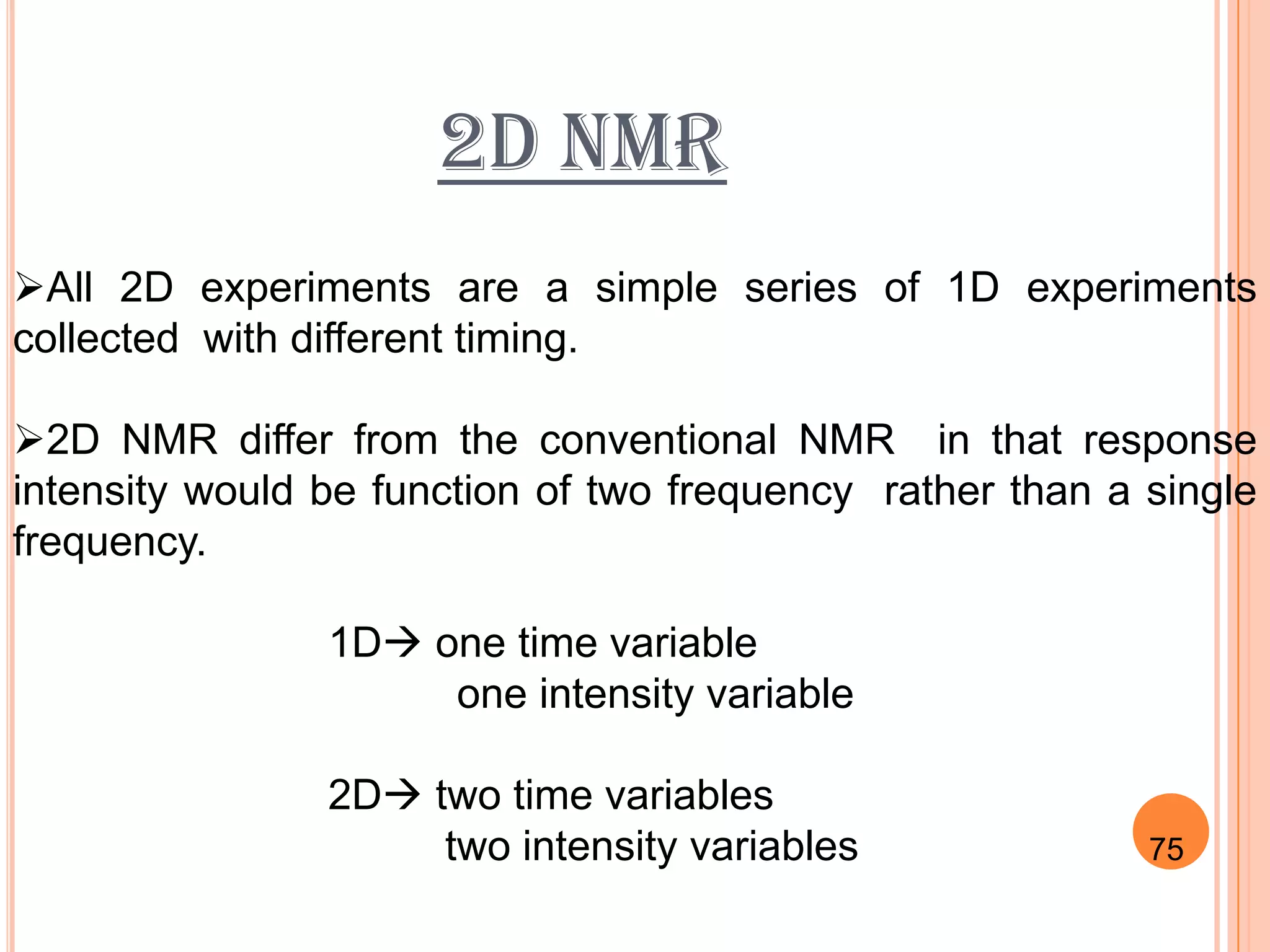 2D NMR
All 2D experiments are a simple series of 1D experiments
collected with different timing.

2D NMR differ from the conventional NMR in that response
intensity would be function of two frequency rather than a single
frequency.

                1D one time variable
                     one intensity variable

                2D two time variables
                     two intensity variables               75
                                                          80
 