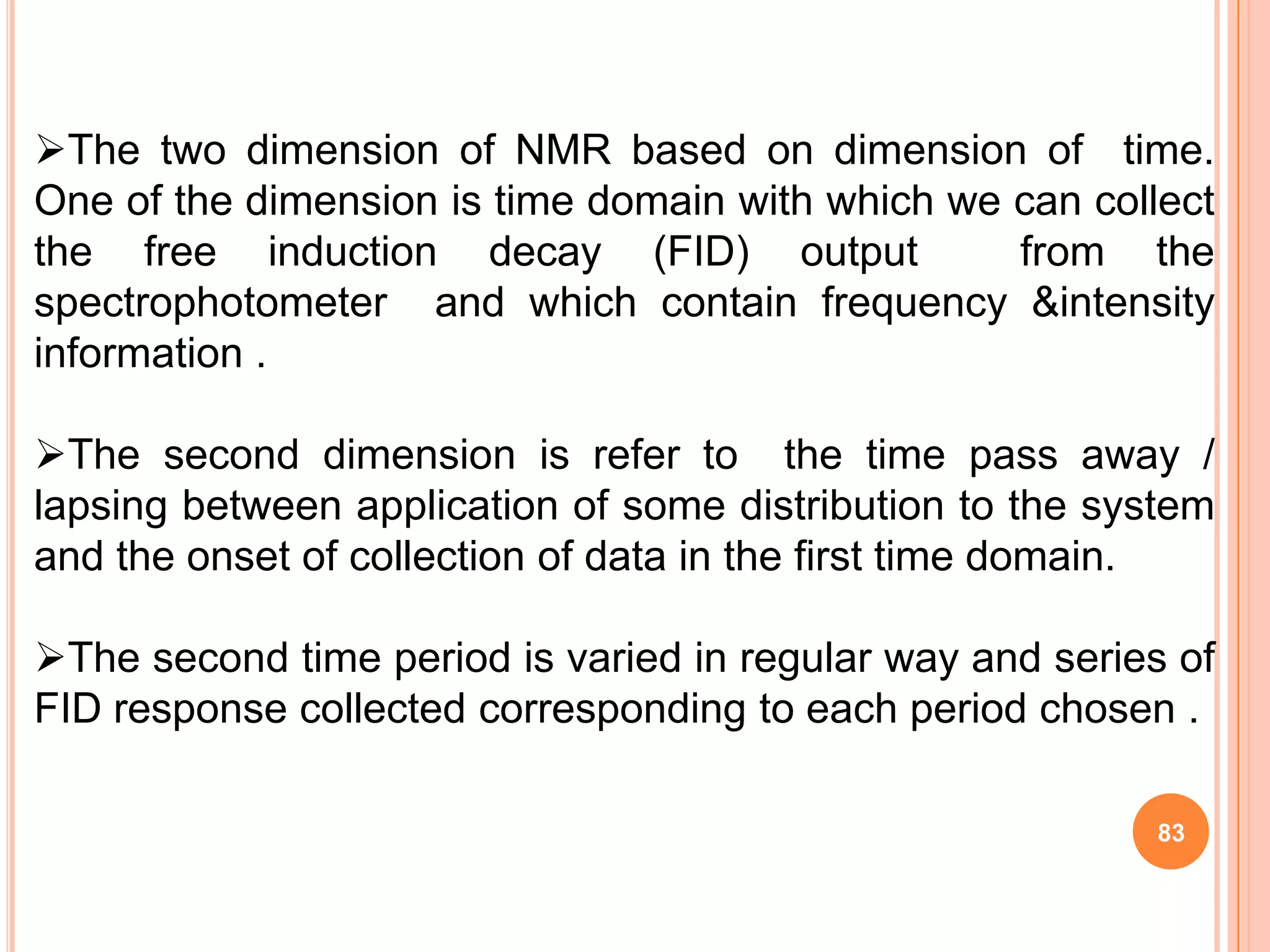 The two dimension of NMR based on dimension of time.
One of the dimension is time domain with which we can collect
the free induction decay (FID) output             from the
spectrophotometer and which contain frequency &intensity
information .

The second dimension is refer to the time pass away /
lapsing between application of some distribution to the system
and the onset of collection of data in the first time domain.

The second time period is varied in regular way and series of
FID response collected corresponding to each period chosen .

                                                          83
 