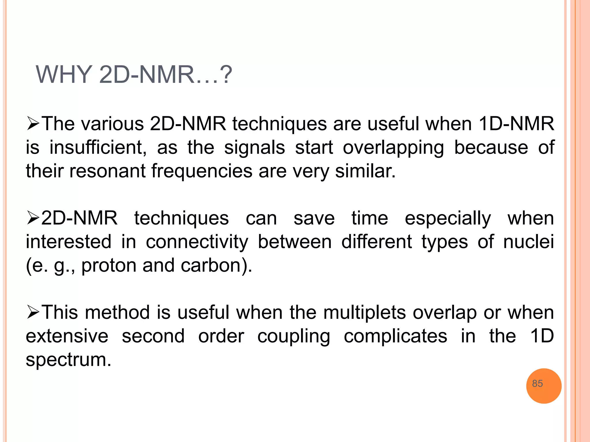 WHY 2D-NMR…?
The various 2D-NMR techniques are useful when 1D-NMR
is insufficient, as the signals start overlapping because of
their resonant frequencies are very similar.

2D-NMR techniques can save time especially when
interested in connectivity between different types of nuclei
(e. g., proton and carbon).

This method is useful when the multiplets overlap or when
extensive second order coupling complicates in the 1D
spectrum.
                                                         85
 