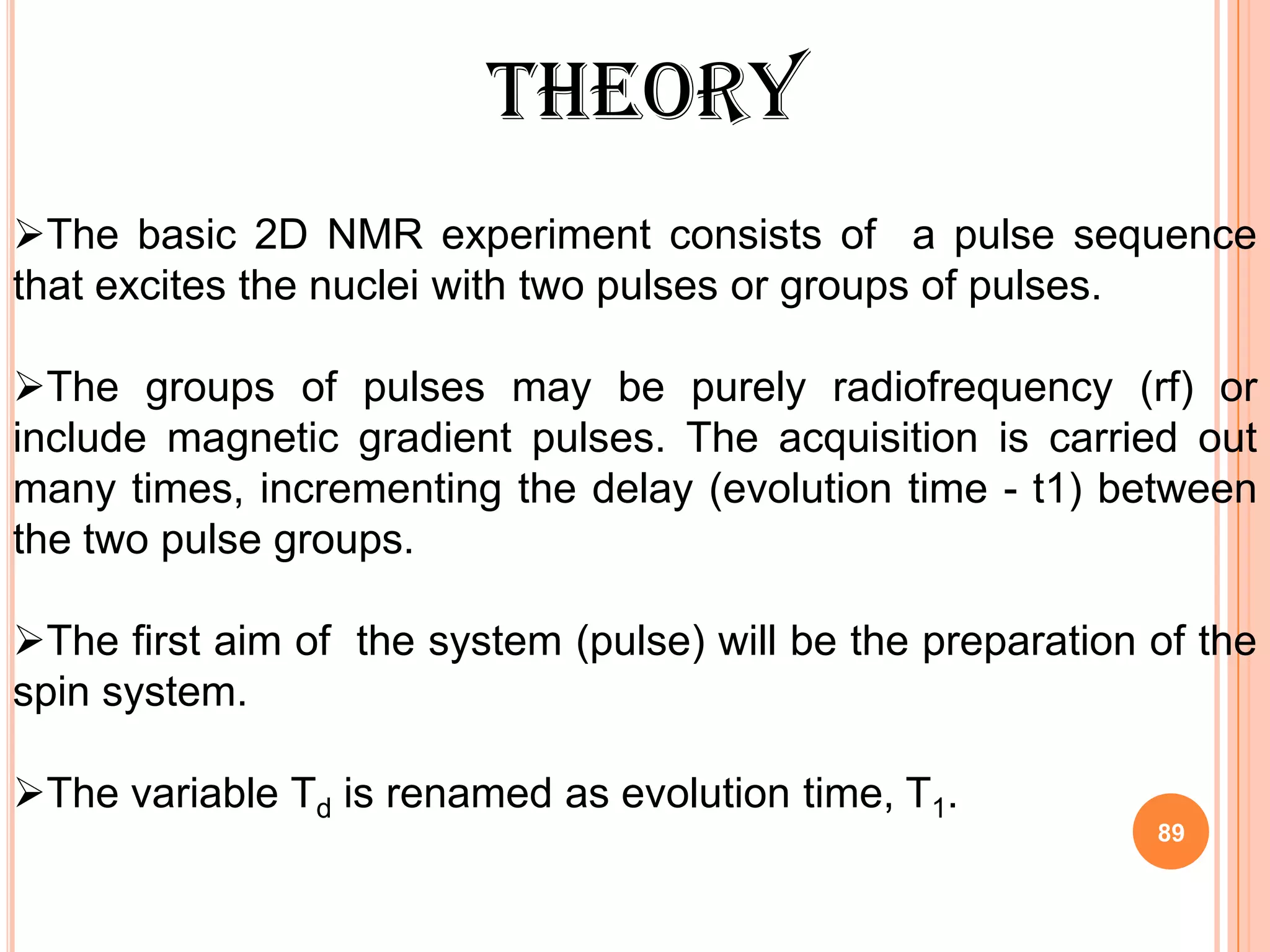 THEORY
The basic 2D NMR experiment consists of a pulse sequence
that excites the nuclei with two pulses or groups of pulses.

The groups of pulses may be purely radiofrequency (rf) or
include magnetic gradient pulses. The acquisition is carried out
many times, incrementing the delay (evolution time - t1) between
the two pulse groups.

The first aim of the system (pulse) will be the preparation of the
spin system.

The variable Td is renamed as evolution time, T1.
                                                             89
 