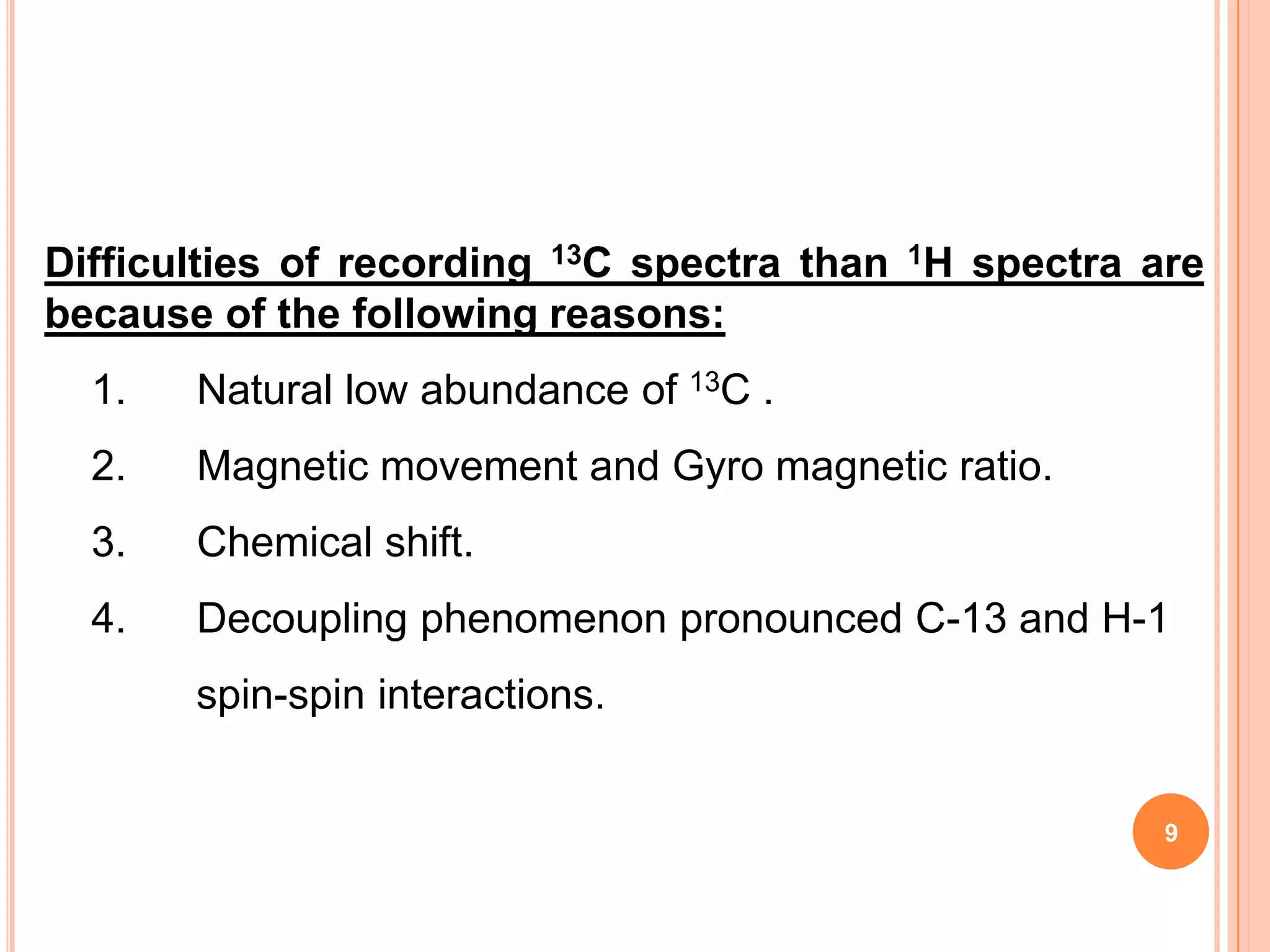 Difficulties of recording 13C spectra than 1H spectra are
because of the following reasons:
  1.   Natural low abundance of 13C .
  2.   Magnetic movement and Gyro magnetic ratio.
  3.   Chemical shift.
  4.   Decoupling phenomenon pronounced C-13 and H-1
       spin-spin interactions.


                                                       9
 