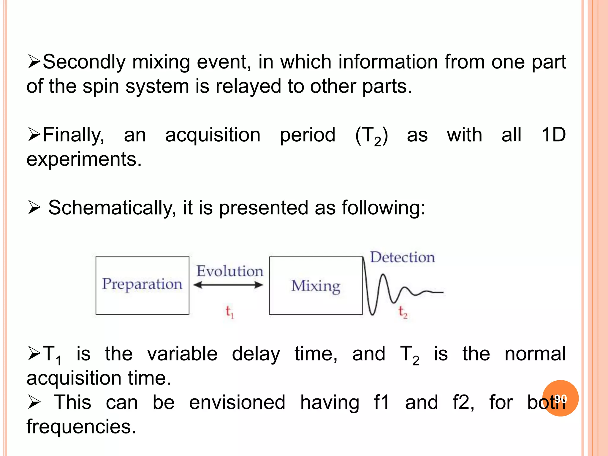 Secondly mixing event, in which information from one part
of the spin system is relayed to other parts.

Finally, an acquisition period (T2) as with all 1D
experiments.

 Schematically, it is presented as following:




T1 is the variable delay time, and T2 is the normal
acquisition time.
 This can be envisioned having f1 and f2, for both
                                                  90

frequencies.
 