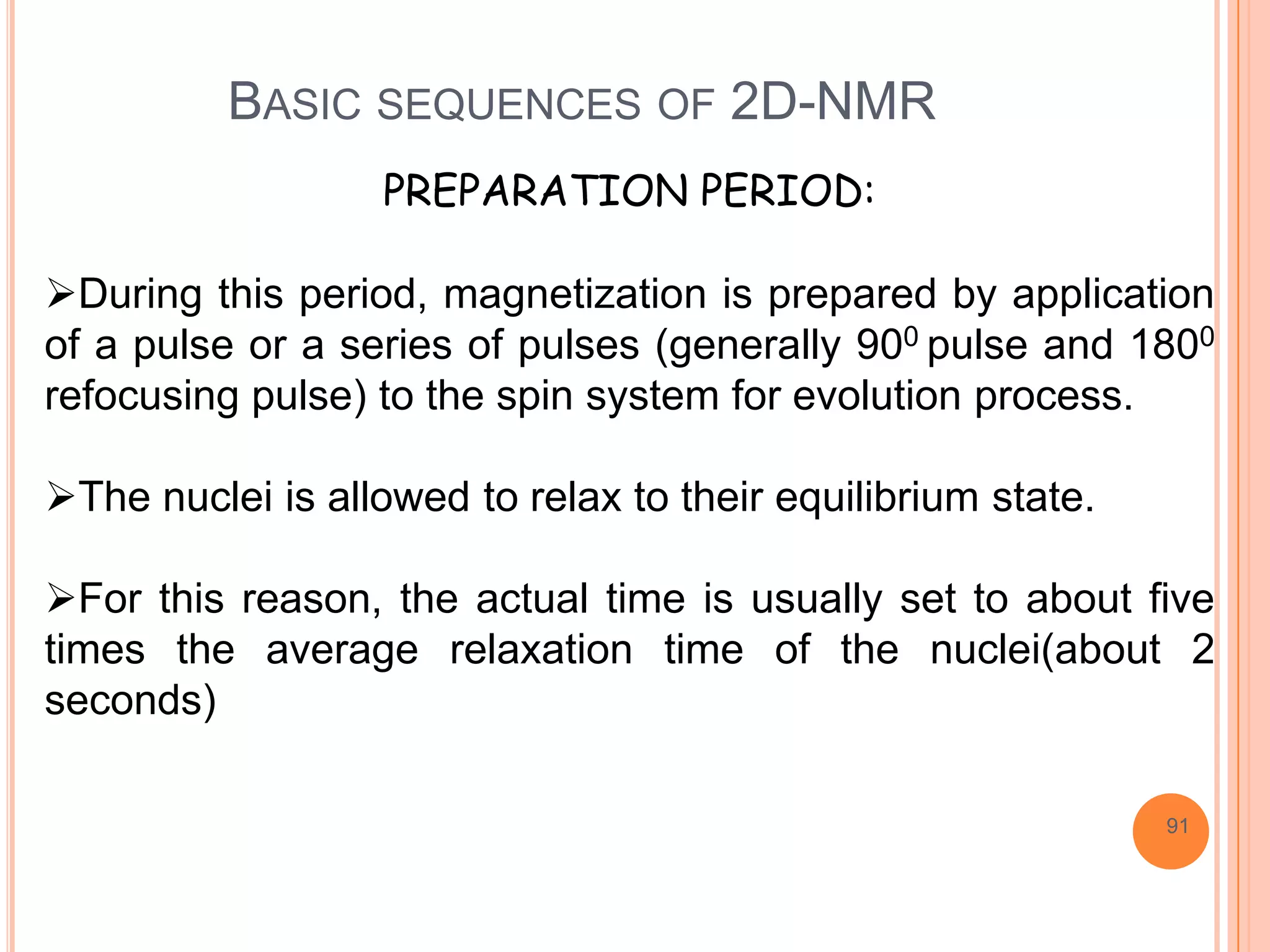 BASIC SEQUENCES OF 2D-NMR
                   PREPARATION PERIOD:

During this period, magnetization is prepared by application
of a pulse or a series of pulses (generally 900 pulse and 1800
refocusing pulse) to the spin system for evolution process.

The nuclei is allowed to relax to their equilibrium state.

For this reason, the actual time is usually set to about five
times the average relaxation time of the nuclei(about 2
seconds)

                                                              91
 