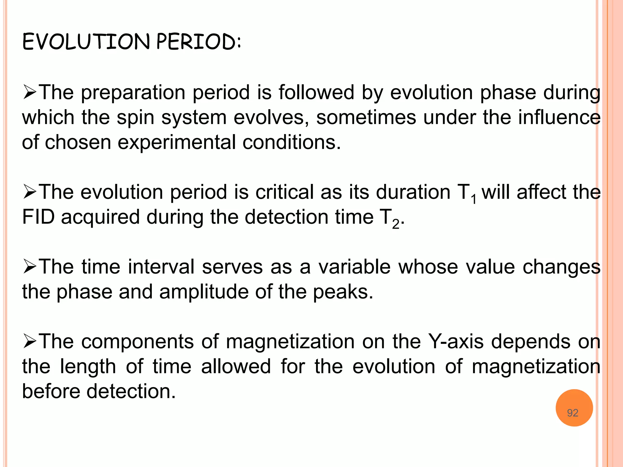 EVOLUTION PERIOD:

The preparation period is followed by evolution phase during
which the spin system evolves, sometimes under the influence
of chosen experimental conditions.

The evolution period is critical as its duration T1 will affect the
FID acquired during the detection time T2.

The time interval serves as a variable whose value changes
the phase and amplitude of the peaks.

The components of magnetization on the Y-axis depends on
the length of time allowed for the evolution of magnetization
before detection.
                                                               92
 