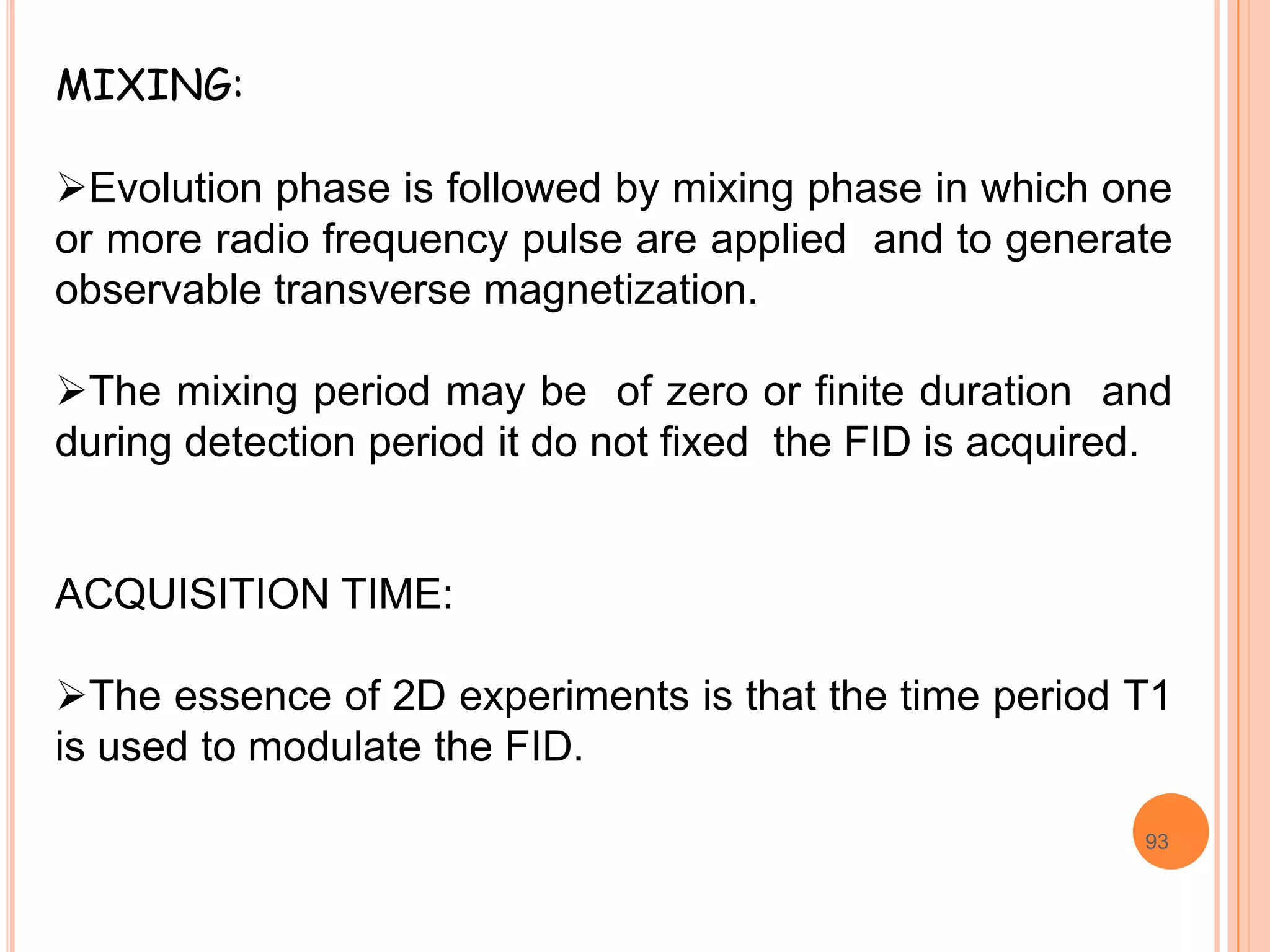 MIXING:

Evolution phase is followed by mixing phase in which one
or more radio frequency pulse are applied and to generate
observable transverse magnetization.

The mixing period may be of zero or finite duration and
during detection period it do not fixed the FID is acquired.


ACQUISITION TIME:

The essence of 2D experiments is that the time period T1
is used to modulate the FID.

                                                          93
 