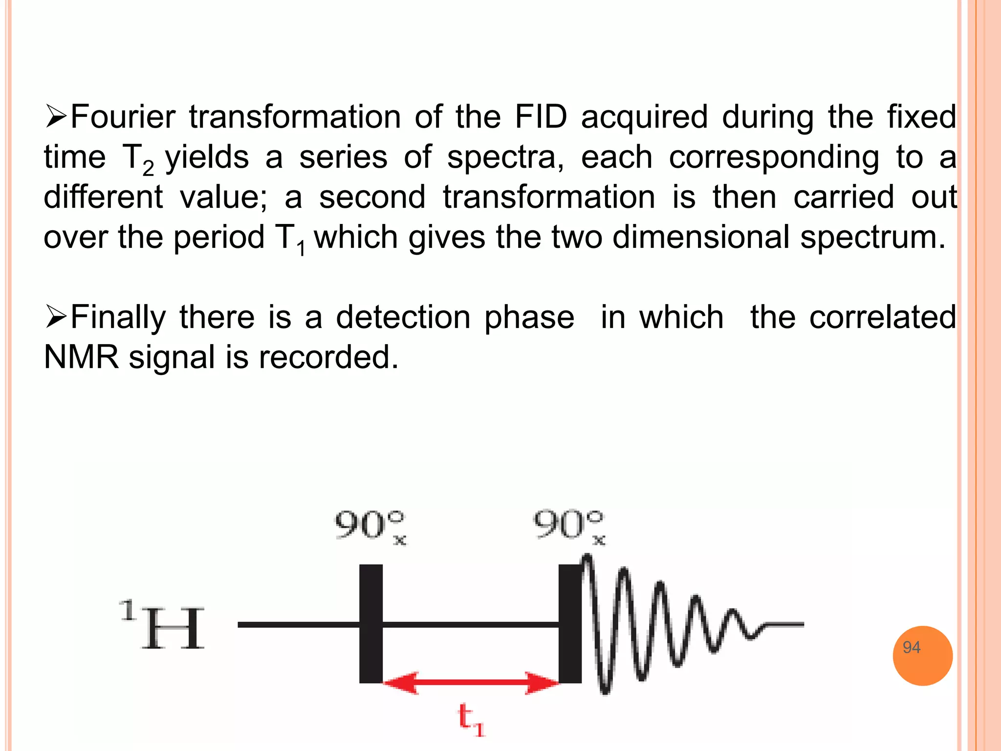 Fourier transformation of the FID acquired during the fixed
time T2 yields a series of spectra, each corresponding to a
different value; a second transformation is then carried out
over the period T1 which gives the two dimensional spectrum.

Finally there is a detection phase in which the correlated
NMR signal is recorded.




                                                        94
 