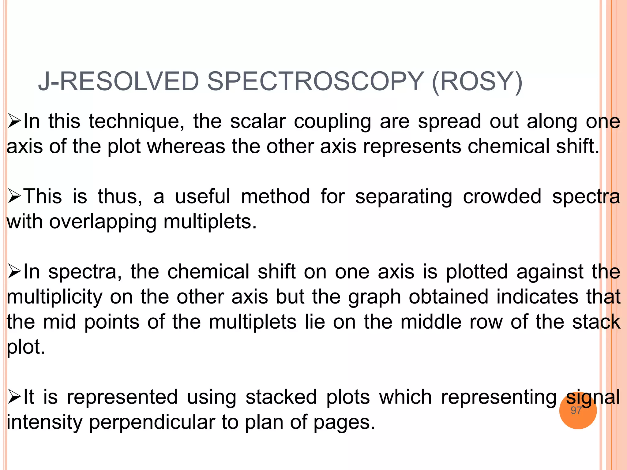 J-RESOLVED SPECTROSCOPY (ROSY)
In this technique, the scalar coupling are spread out along one
axis of the plot whereas the other axis represents chemical shift.

This is thus, a useful method for separating crowded spectra
with overlapping multiplets.

In spectra, the chemical shift on one axis is plotted against the
multiplicity on the other axis but the graph obtained indicates that
the mid points of the multiplets lie on the middle row of the stack
plot.

It is represented using stacked plots which representing signal
                                                          97
intensity perpendicular to plan of pages.
 