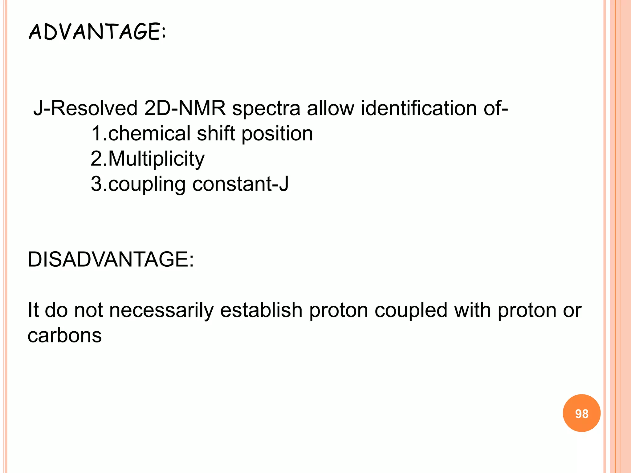 ADVANTAGE:


J-Resolved 2D-NMR spectra allow identification of-
     1.chemical shift position
     2.Multiplicity
     3.coupling constant-J


DISADVANTAGE:

It do not necessarily establish proton coupled with proton or
carbons


                                                            98
 