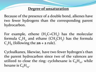 Degree of unsaturation
Because of the presence of a double bond, alkenes have
two fewer hydrogens than the corresponding parent
hydrocarbon.
For example, ethene (H2C=CH2) has the molecular
formula C2H4 and ethane (CH3CH3) has the formula
C2H6 (following the 2n + 2 rule).
Cycloalkanes, likewise, have two fewer hydrogen's than
the parent hydrocarbon since two of the valences are
utilized to close the ring: cyclohexane is C6H12, while
hexane is C6H14.
 