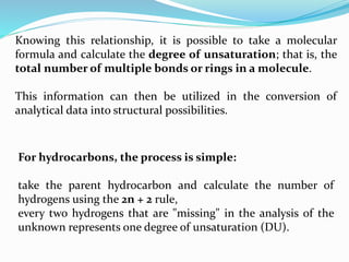Knowing this relationship, it is possible to take a molecular
formula and calculate the degree of unsaturation; that is, the
total number of multiple bonds or rings in a molecule.
This information can then be utilized in the conversion of
analytical data into structural possibilities.
For hydrocarbons, the process is simple:
take the parent hydrocarbon and calculate the number of
hydrogens using the 2n + 2 rule,
every two hydrogens that are "missing" in the analysis of the
unknown represents one degree of unsaturation (DU).
 