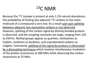 13C NMR
Because the 13C isotope is present at only 1.1% natural abundance,
the probability of finding two adjacent 13C carbons in the same
molecule of a compound is very low. As a result spin-spin splitting
between adjacent non-equivalent carbons is not observed.
However, splitting of the carbon signal by directly bonded protons
is observed, and the coupling constants are large, ranging from 125
to 250 Hz. Methyl groups appear as quartets, methylenes as
triplets, methines as doublets, and unprotonated carbons as
singlets. Commonly, splitting of the signal by protons is eliminated
by a decoupling technique which involves simultaneous irradiation
of the proton resonances at 300 MHz while observing the carbon
resonances at 75 MHz.
