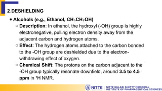 2. DESHIELDING
● Alcohols (e.g., Ethanol, CH CH OH)
₃ ₂
○ Description: In ethanol, the hydroxyl (-OH) group is highly
electronegative, pulling electron density away from the
adjacent carbon and hydrogen atoms.
○ Effect: The hydrogen atoms attached to the carbon bonded
to the -OH group are deshielded due to the electron-
withdrawing effect of oxygen.
○ Chemical Shift: The protons on the carbon adjacent to the
-OH group typically resonate downfield, around 3.5 to 4.5
ppm in ¹H NMR.
 