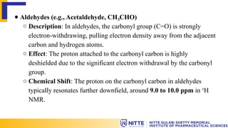 ● Aldehydes (e.g., Acetaldehyde, CH CHO)
₃
○ Description: In aldehydes, the carbonyl group (C=O) is strongly
electron-withdrawing, pulling electron density away from the adjacent
carbon and hydrogen atoms.
○ Effect: The proton attached to the carbonyl carbon is highly
deshielded due to the significant electron withdrawal by the carbonyl
group.
○ Chemical Shift: The proton on the carbonyl carbon in aldehydes
typically resonates further downfield, around 9.0 to 10.0 ppm in ¹H
NMR.
 