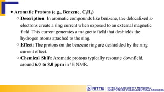 ● Aromatic Protons (e.g., Benzene, C H )
₆ ₆
○ Description: In aromatic compounds like benzene, the delocalized π-
electrons create a ring current when exposed to an external magnetic
field. This current generates a magnetic field that deshields the
hydrogen atoms attached to the ring.
○ Effect: The protons on the benzene ring are deshielded by the ring
current effect.
○ Chemical Shift: Aromatic protons typically resonate downfield,
around 6.0 to 8.0 ppm in ¹H NMR.
 
