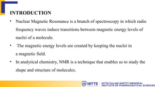 INTRODUCTION
• Nuclear Magnetic Resonance is a branch of spectroscopy in which radio
frequency waves induce transitions between magnetic energy levels of
nuclei of a molecule.
• The magnetic energy levels are created by keeping the nuclei in
a magnetic field.
• In analytical chemistry, NMR is a technique that enables us to study the
shape and structure of molecules.
 