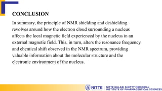CONCLUSION
In summary, the principle of NMR shielding and deshielding
revolves around how the electron cloud surrounding a nucleus
affects the local magnetic field experienced by the nucleus in an
external magnetic field. This, in turn, alters the resonance frequency
and chemical shift observed in the NMR spectrum, providing
valuable information about the molecular structure and the
electronic environment of the nucleus.
 