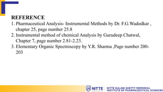 REFERENCE
1. Pharmaceutical Analysis- Instrumental Methods by Dr. F.G.Wadodkar ,
chapter 25, page number 25.8
2. Instrumental method of chemical Analysis by Gurudeep Chatwal,
Chapter 7, page number 2.81-2.23.
3. Elementary Organic Spectroscopy by Y.R. Sharma ,Page number 200-
203
 