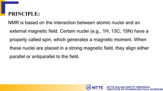 PRINCIPLE:
NMR is based on the interaction between atomic nuclei and an
external magnetic field. Certain nuclei (e.g., 1H, 13C, 15N) have a
property called spin, which generates a magnetic moment. When
these nuclei are placed in a strong magnetic field, they align either
parallel or antiparallel to the field.
 