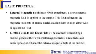 BASIC PRINCIPLE:
• External Magnetic Field: In an NMR experiment, a strong external
magnetic field is applied to the sample. This field influences the
magnetic moments of atomic nuclei, causing them to align either with
or against the field.
• Electron Clouds and Local Fields: The electrons surrounding a
nucleus generate their own small magnetic fields. These fields can
either oppose or enhance the external magnetic field at the nucleus.
 