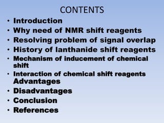 CONTENTS
• Introduction
• Why need of NMR shift reagents
• Resolving problem of signal overlap
• History of lanthanide shift reagents
• Mechanism of inducement of chemical
shift
• Interaction of chemical shift reagents
Advantages
• Disadvantages
• Conclusion
• References
 