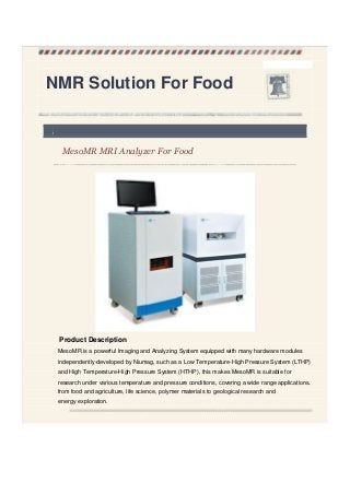 NMR Solution For Food
,
MesoMR MRI Analyzer For Food
Product Description
MesoMR is a powerful Imaging and Analyzing System equipped with many hardware modules
independently-developed by Niumag, such as a Low Temperature-High Pressure System (LTHP)
and High Temperature-High Pressure System (HTHP), this makes MesoMR is suitable for
research under various temperature and pressure conditions, covering a wide range applications.
from food and agriculture, life science, polymer materials to geological research and
energy exploration.
 