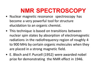 NMR SPECTROSCOPY
• Nuclear magnetic resonance spectroscopy has
become a very powerful tool for structure
elucidation to an organic chemist.
• This technique is based on transitions between
nuclear spin states by absorption of electromagnetic
radiations in the radiofrequency region of roughly 4
to 900 MHz by certain organic molecules when they
are placed in a strong magnetic field.
• E. Bloch and F. Purcell (1952) were awarded nobel
prize for demonstrating the NMR effect in 1946.
 