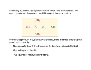 Chemically equivalent hydrogens in a molecule all have identical electronic
environments and therefore show NMR peaks at the same position.
In the NMR spectrum of 2,2-‐dimethyl-‐a-‐propanol,there are three diﬀerent peaks
due to absorptions by:
Nine equivalent methyl hydrogens on the butyl group (most shielded);
One hydrogen on the OH;
Two equivalent methylene hydrogens.
 