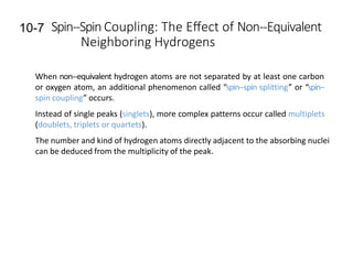 10-7 Spin-‐Spin Coupling: The Eﬀect of Non-‐Equivalent
Neighboring Hydrogens
When non-‐equivalent hydrogen atoms are not separated by at least one carbon
or oxygen atom, an additional phenomenon called “spin-‐spin splitting” or “spin-‐
spin coupling” occurs.
Instead of single peaks (singlets), more complex patterns occur called multiplets
(doublets, triplets or quartets).
The number and kind of hydrogen atoms directly adjacent to the absorbing nuclei
can be deduced from the multiplicity of the peak.
 