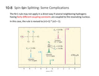 10-8 Spin-‐Spin Splitting: Some Complications
The N+1 rule may not apply in a direct way if several neighboring hydrogens
having fairly diﬀerent coupling constants are coupled to the resonating nucleus.
In this case, the rule is revised to (n1+1) * (n2 + 1).
 