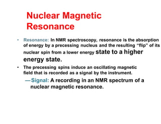 Nuclear Magnetic
Resonance
• Resonance: In NMR spectroscopy, resonance is the absorption
of energy by a precessing nucleus and the resulting “flip” of its
nuclear spin from a lower energy state to a higher
energy state.
• The precessing spins induce an oscillating magnetic
field that is recorded as a signal by the instrument.
—Signal: A recording in an NMR spectrum of a
nuclear magnetic resonance.
 