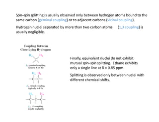 Spin-‐spin splitting is usually observed only between hydrogen atoms bound to the
same carbon (geminal coupling) or to adjacent carbons (vicinal coupling).
Hydrogen nuclei separated by more than two carbon atoms (1,3 coupling) is
usually negligible.
Finally, equivalent nuclei do not exhibit
mutual spin-‐spin splitting. Ethane exhibits
only a single line at δ = 0.85 ppm.
Splitting is observed only between nuclei with
diﬀerent chemical shifts.
 