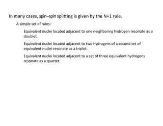 In many cases, spin-‐spinsplitting is given by the N+1 rule.
A simple set of rules:
Equivalent nuclei located adjacent to one neighboring hydrogen resonate as a
doublet.
Equivalent nuclei located adjacent to two hydrogens of a second set of
equivalent nuclei resonate as a triplet.
Equivalent nuclei located adjacent to a set of three equivalent hydrogens
resonate as a quartet.
 